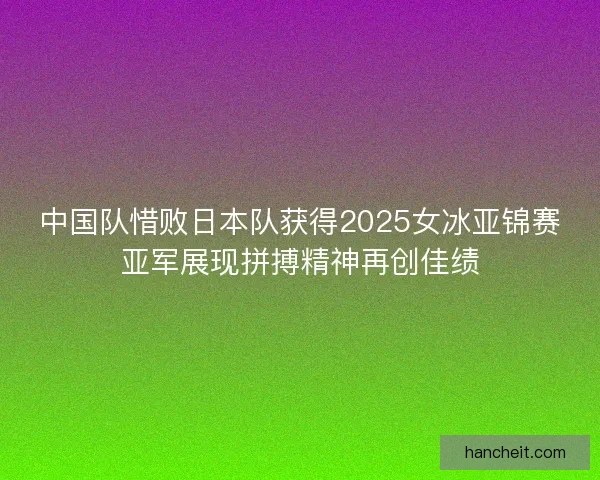 中国队惜败日本队获得2025女冰亚锦赛亚军展现拼搏精神再创佳绩