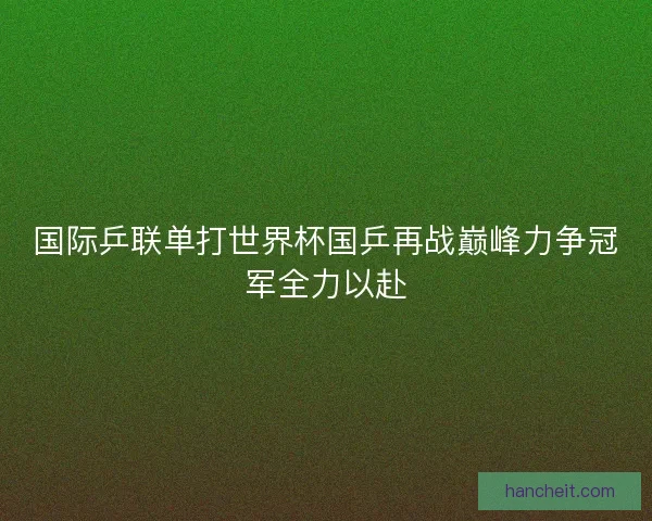 国际乒联单打世界杯国乒再战巅峰力争冠军全力以赴