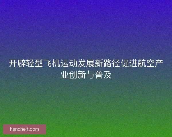 开辟轻型飞机运动发展新路径促进航空产业创新与普及