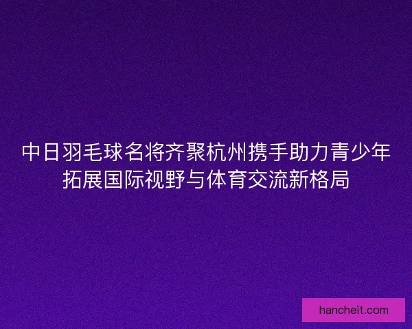 中日羽毛球名将齐聚杭州携手助力青少年拓展国际视野与体育交流新格局