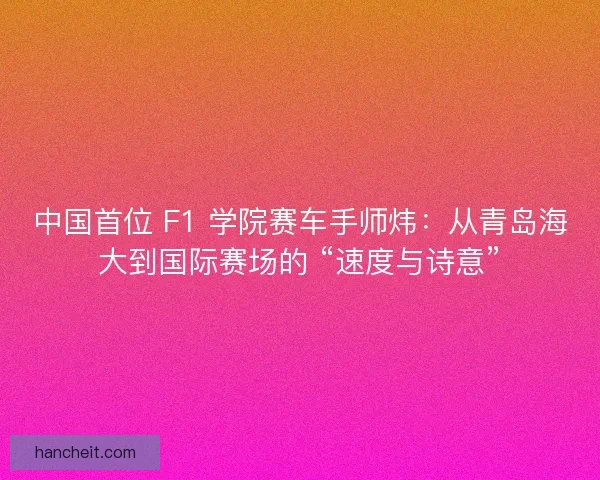 中国首位 F1 学院赛车手师炜：从青岛海大到国际赛场的 “速度与诗意”