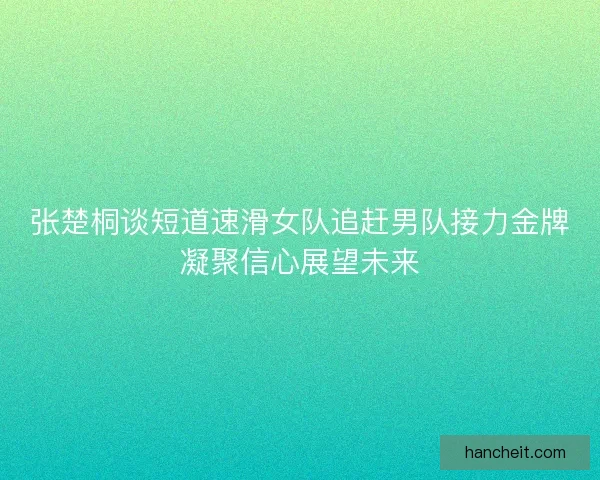张楚桐谈短道速滑女队追赶男队接力金牌凝聚信心展望未来