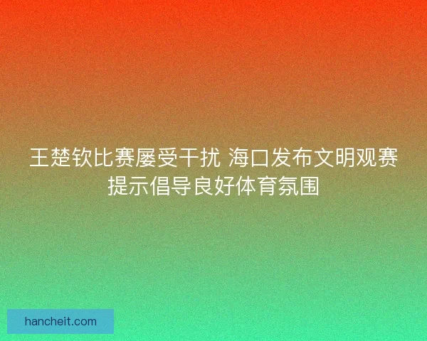 王楚钦比赛屡受干扰 海口发布文明观赛提示倡导良好体育氛围