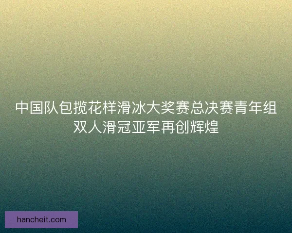 中国队包揽花样滑冰大奖赛总决赛青年组双人滑冠亚军再创辉煌