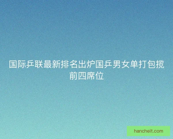 国际乒联最新排名出炉国乒男女单打包揽前四席位