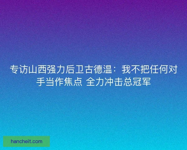 专访山西强力后卫古德温：我不把任何对手当作焦点 全力冲击总冠军