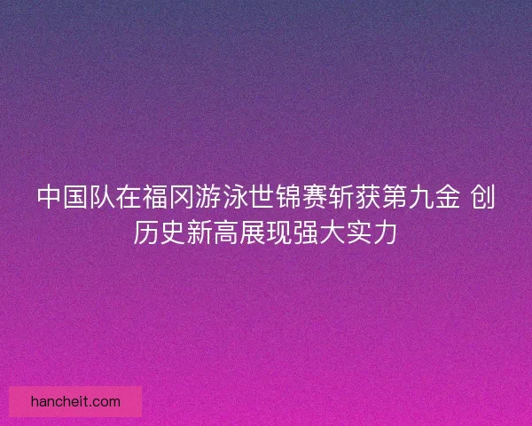 中国队在福冈游泳世锦赛斩获第九金 创历史新高展现强大实力